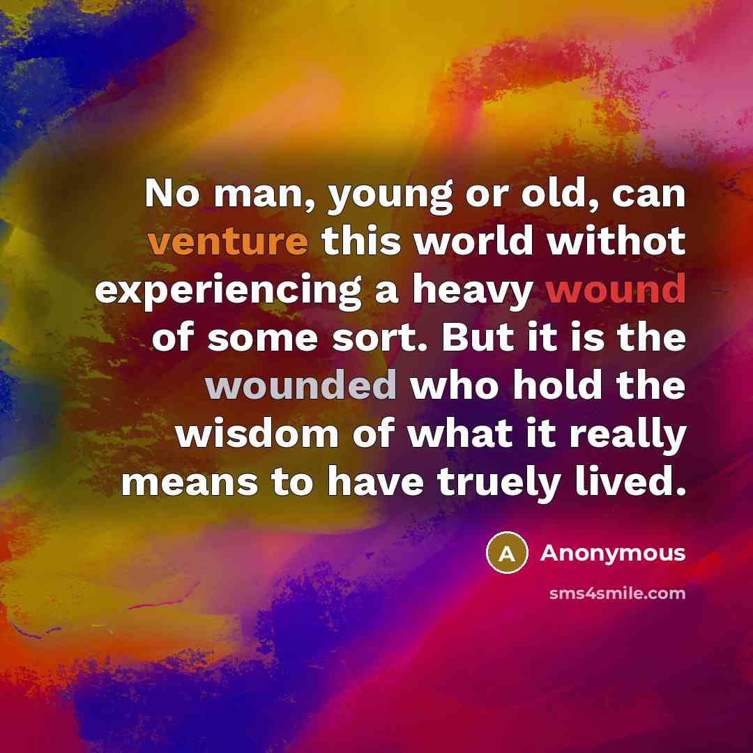 “No man, young or old, can venture this world withot experiencing a heavy wound of some sort. But it is the wounded who hold the wisdom of what it really means to have truely lived.” quote by Anonymous
