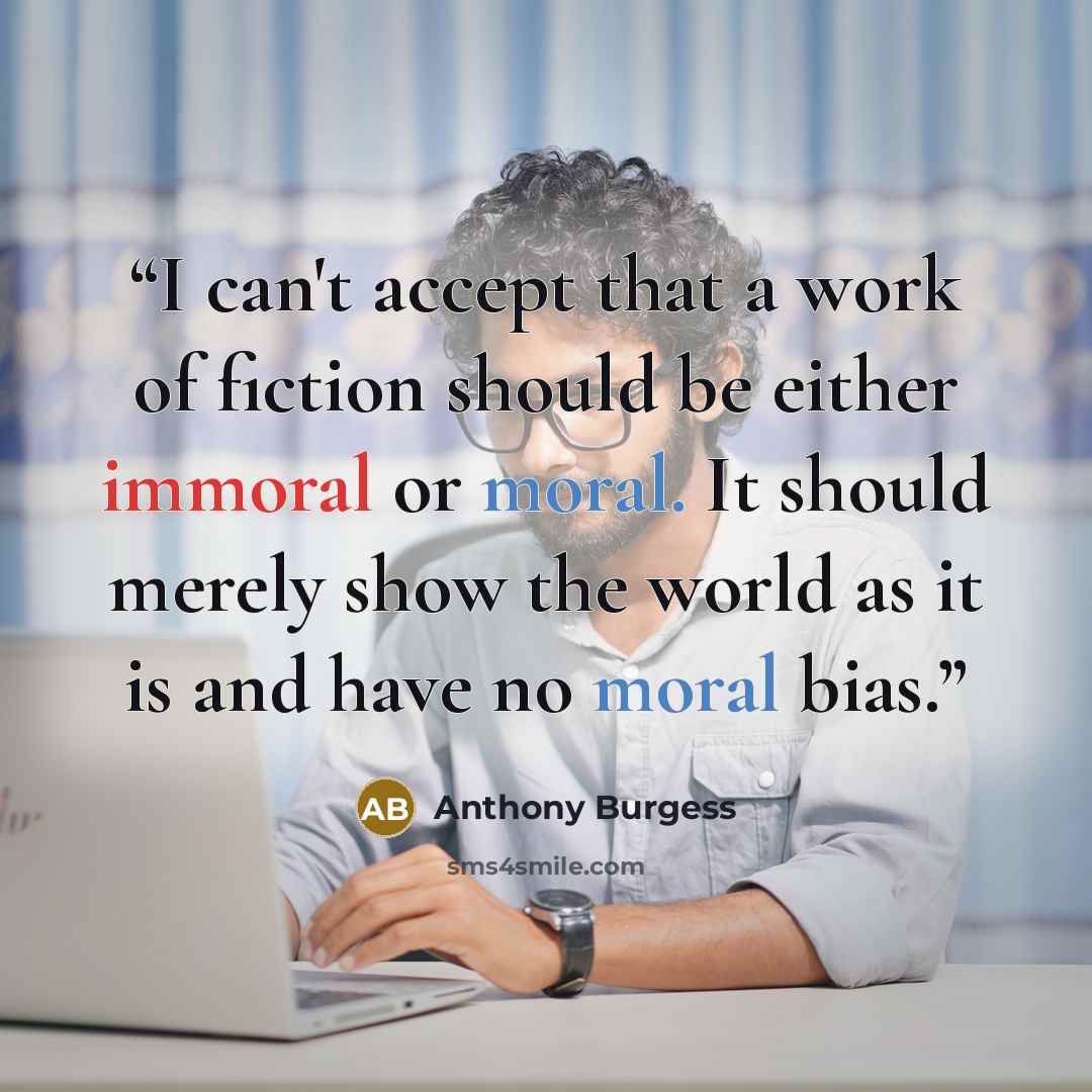 “I can't accept that a work of fiction should be either immoral or moral. It should merely show the world as it is and have no moral bias.” quote by Anthony Burgess