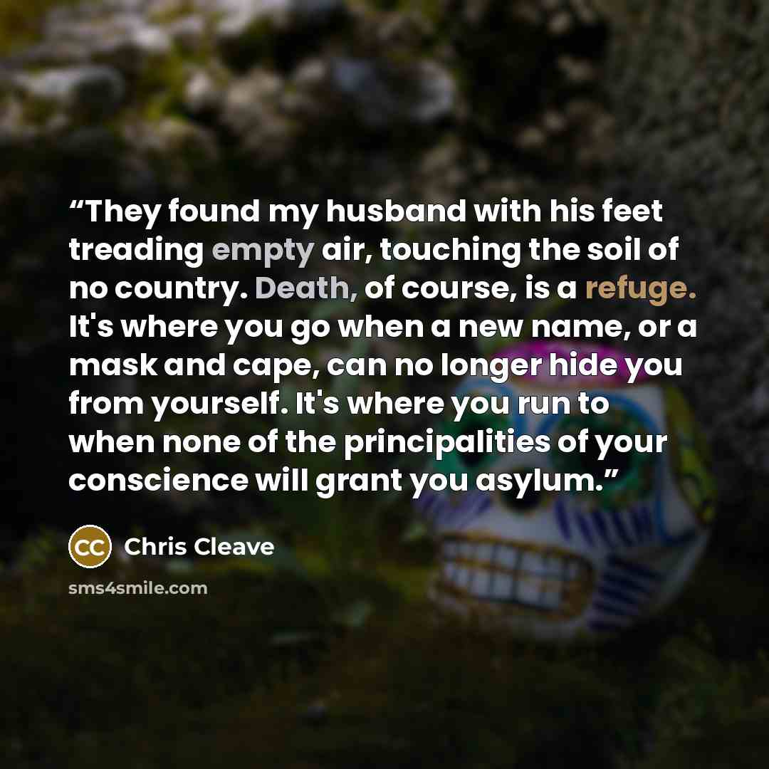 “They found my husband with his feet treading empty air, touching the soil of no country. Death, of course, is a refuge. It's where you go when a new name, or a mask and cape, can no longer hide you from yourself. It's where you run to when none of the principalities of your conscience will grant…” quote by Chris Cleave