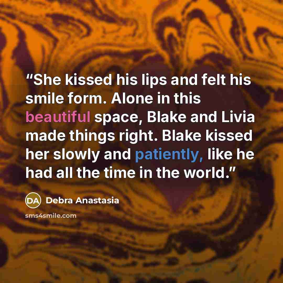 “She kissed his lips and felt his smile form. Alone in this beautiful space, Blake and Livia made things right. Blake kissed her slowly and patiently, like he had all the time in the world.” quote by Debra Anastasia
