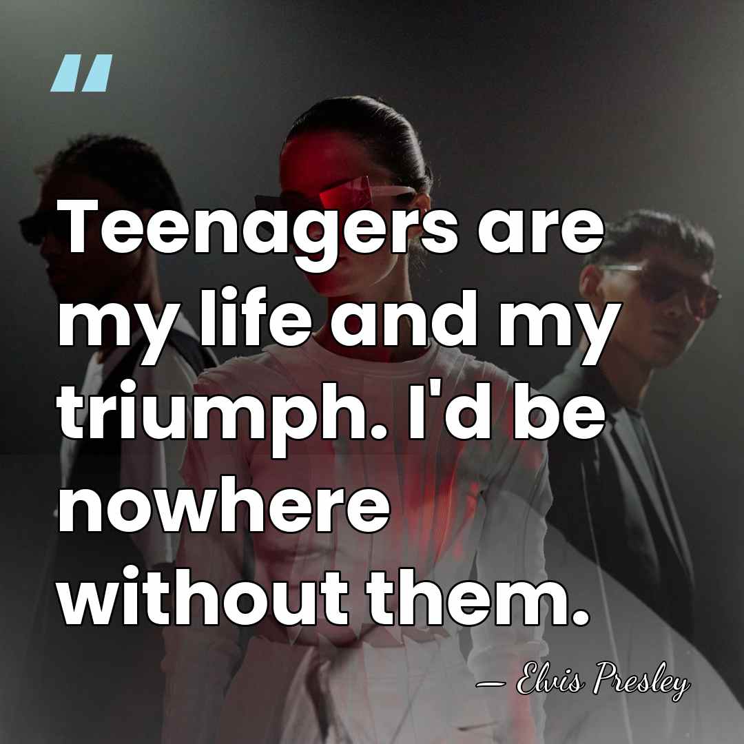 Teenagers are my life and my triumph. I'd be nowhere without them. - Elvis Presley