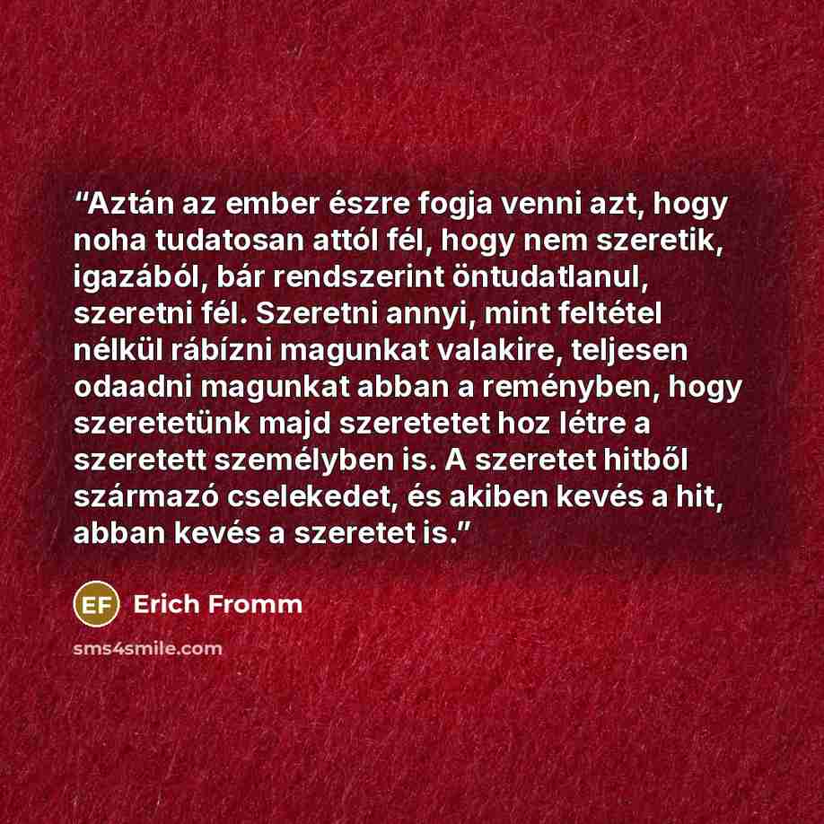 “Aztán az ember észre fogja venni azt, hogy noha tudatosan attól fél, hogy nem szeretik, igazából, bár rendszerint öntudatlanul, szeretni fél. Szeretni annyi, mint feltétel nélkül rábízni magunkat valakire, teljesen odaadni magunkat abban a reményben, hogy szeretetünk majd szeretetet hoz létre a…” quote by Erich Fromm