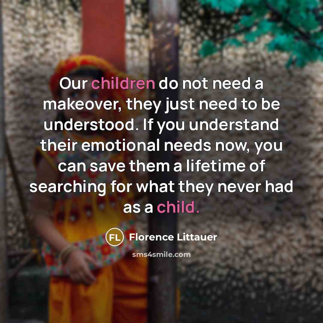“Our children do not need a makeover, they just need to be understood. If you understand their emotional needs now, you can save them a lifetime of searching for what they never had as a child.” quote by Florence Littauer