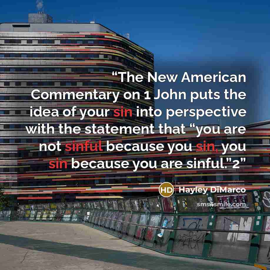 “The New American Commentary on 1 John puts the idea of your sin into perspective with the statement that “you are not sinful because you sin, you sin because you are sinful.”2” quote by Hayley DiMarco