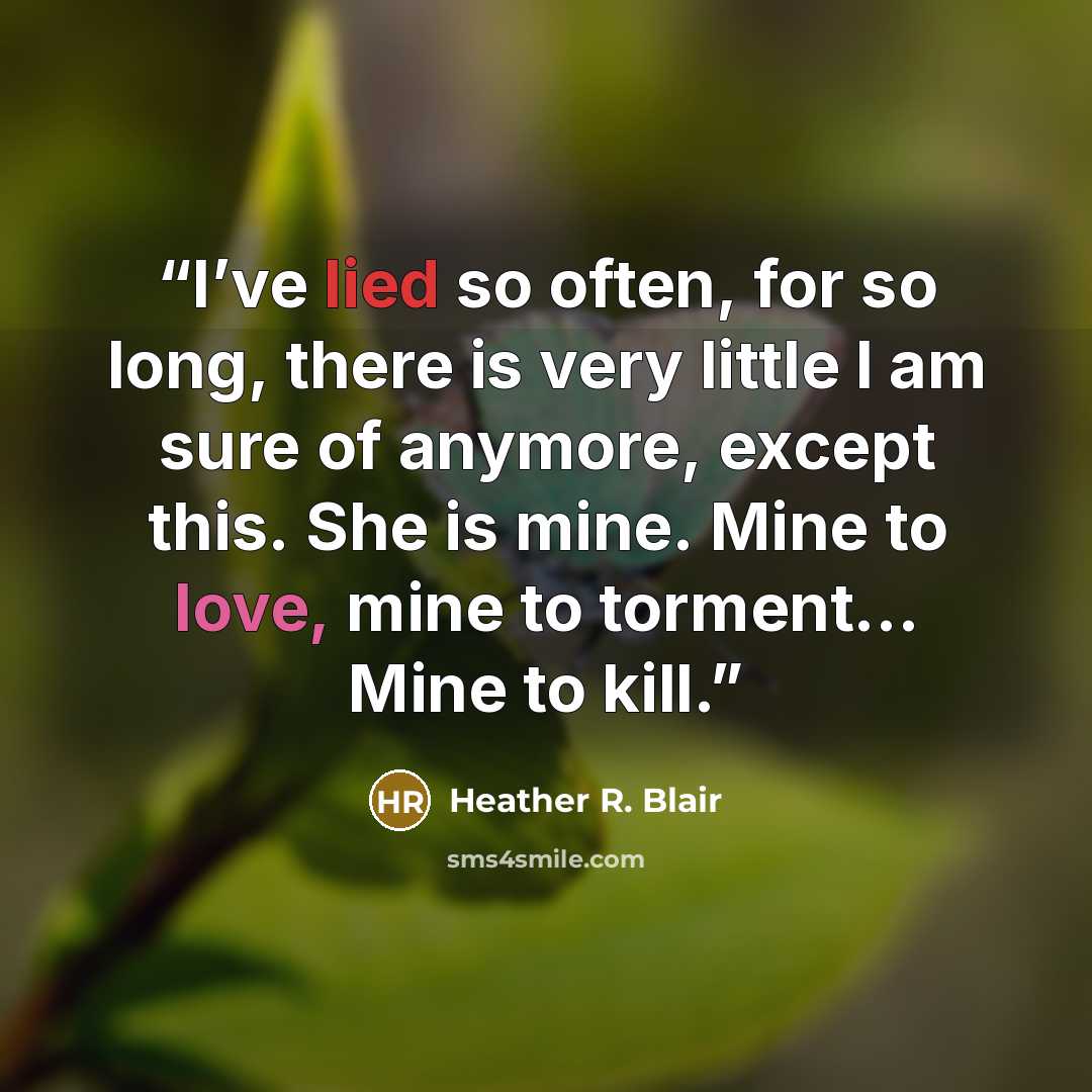 “I’ve lied so often, for so long, there is very little I am sure of anymore, except this. She is mine. Mine to love, mine to torment… Mine to kill.” quote by Heather R. Blair