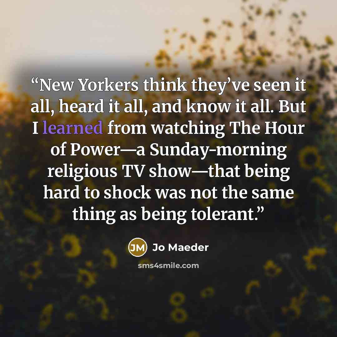 “New Yorkers think they’ve seen it all, heard it all, and know it all. But I learned from watching The Hour of Power—a Sunday-morning religious TV show—that being hard to shock was not the same thing as being tolerant.” quote by Jo Maeder