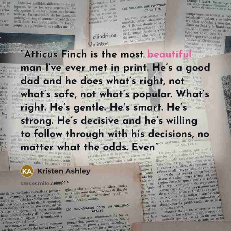 “Atticus Finch is the most beautiful man I’ve ever met in print. He’s a good dad and he does what’s right, not what’s safe, not what’s popular. What’s right. He’s gentle. He’s smart. He’s strong. He’s decisive and he’s willing to follow through with his decisions, no matter what the odds. Even” quote by Kristen Ashley