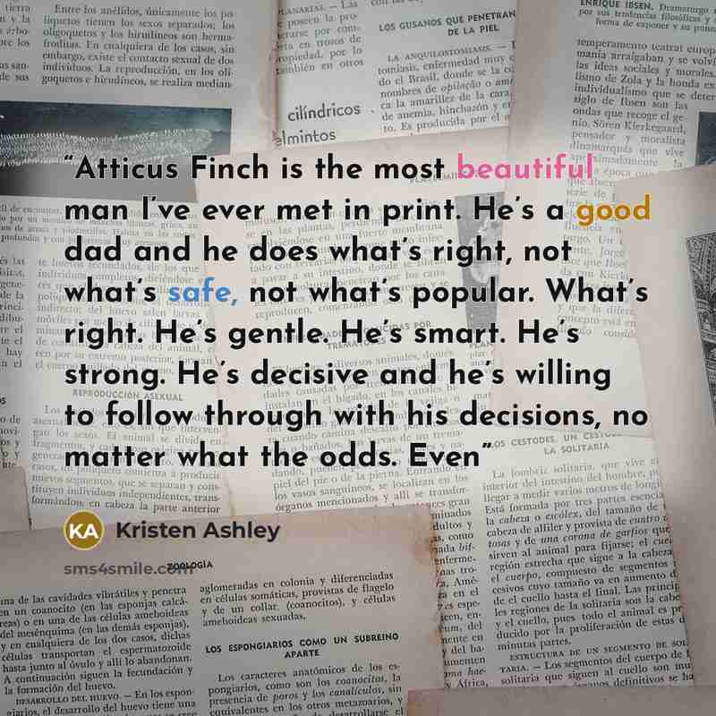 “Atticus Finch is the most beautiful man I’ve ever met in print. He’s a good dad and he does what’s right, not what’s safe, not what’s popular. What’s right. He’s gentle. He’s smart. He’s strong. He’s decisive and he’s willing to follow through with his decisions, no matter what the odds. Even” quote by Kristen Ashley