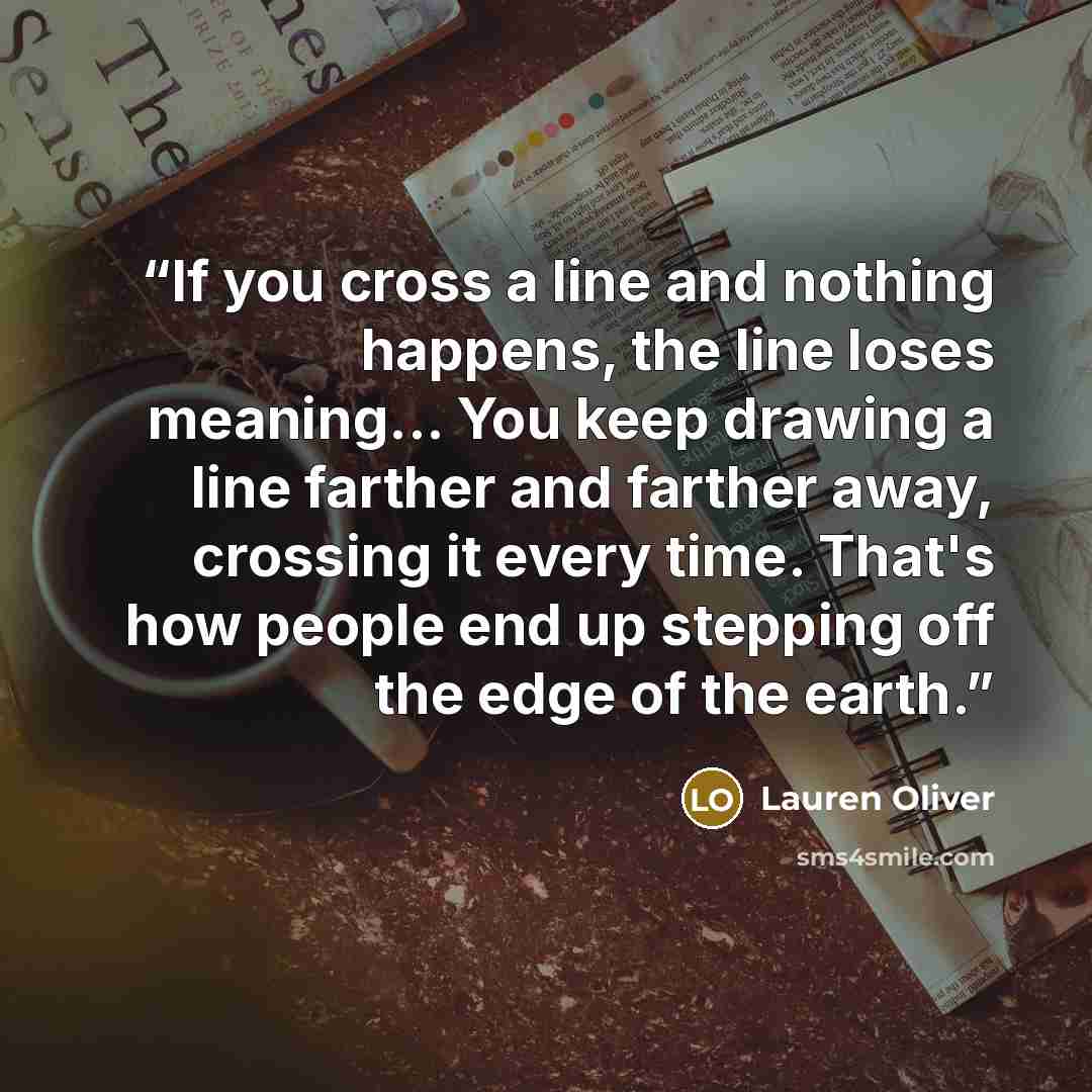 “If you cross a line and nothing happens, the line loses meaning... You keep drawing a line farther and farther away, crossing it every time. That's how people end up stepping off the edge of the earth.” quote by Lauren Oliver