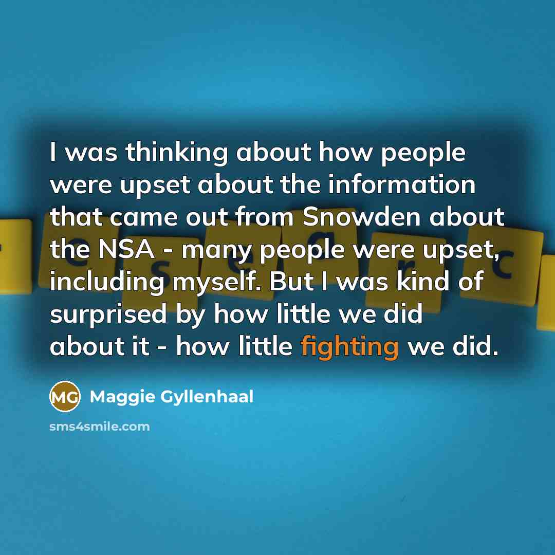 “I was thinking about how people were upset about the information that came out from Snowden about the NSA - many people were upset, including myself. But I was kind of surprised by how little we did about it - how little fighting we did.” quote by Maggie Gyllenhaal