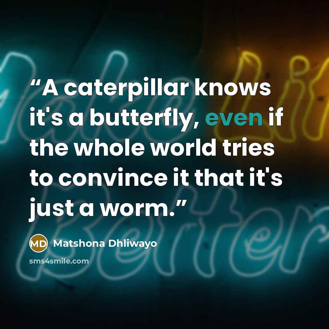 “A caterpillar knows it's a butterfly, even if the whole world tries to convince it that it's just a worm.” quote by Matshona Dhliwayo