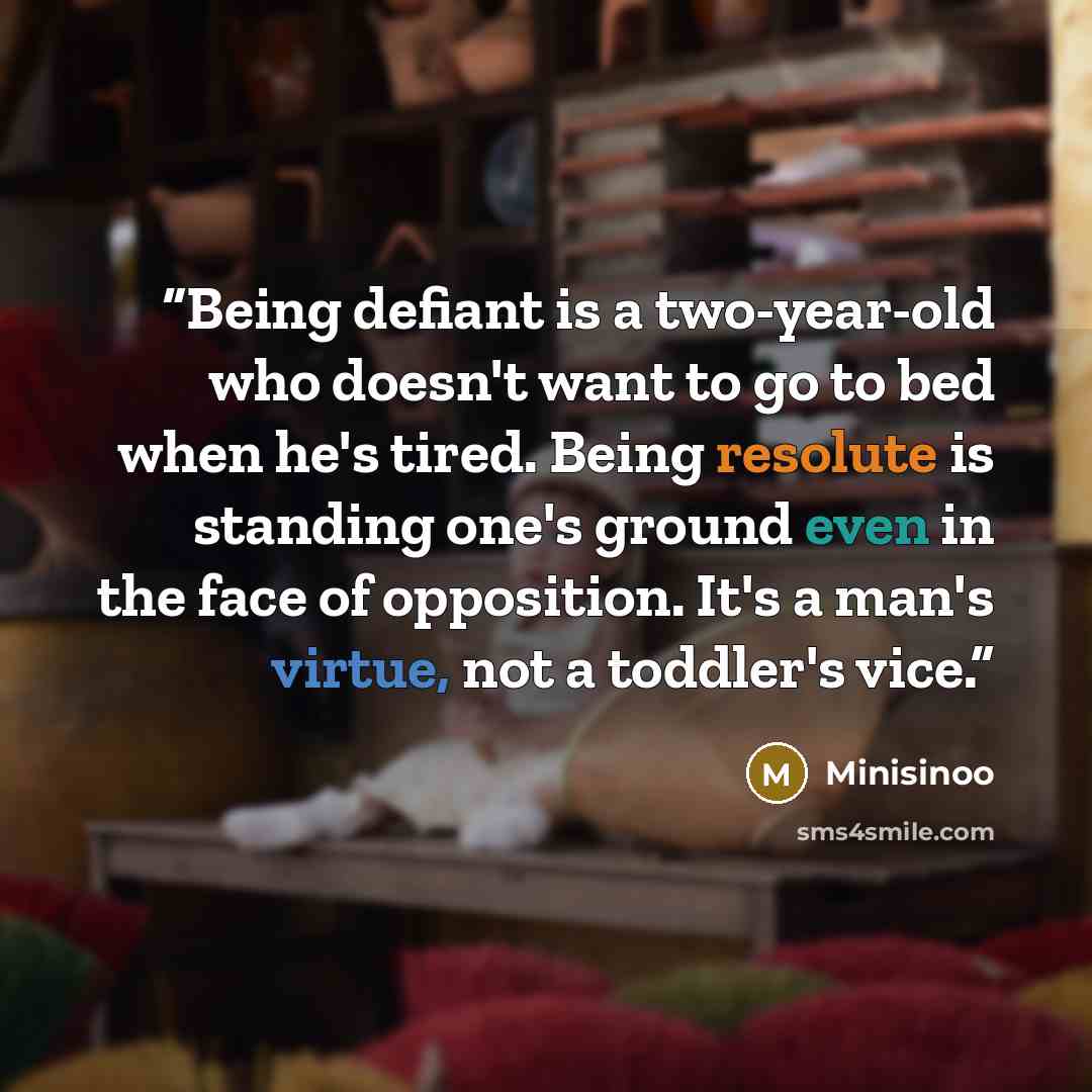 “Being defiant is a two-year-old who doesn't want to go to bed when he's tired. Being resolute is standing one's ground even in the face of opposition. It's a man's virtue, not a toddler's vice.” quote by Minisinoo