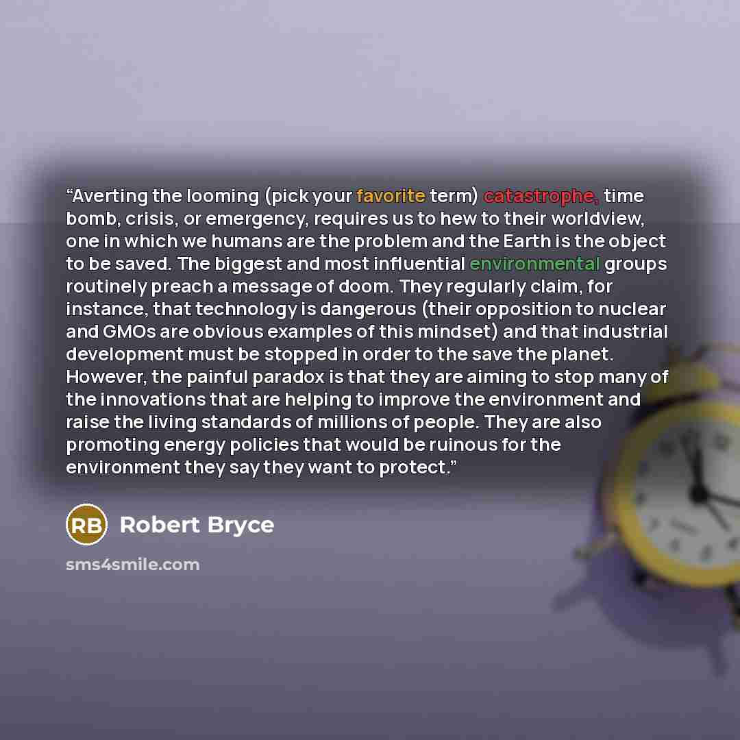 “Averting the looming (pick your favorite term) catastrophe, time bomb, crisis, or emergency, requires us to hew to their worldview, one in which we humans are the problem and the Earth is the object to be saved. The biggest and most influential environmental groups routinely preach a message of…” quote by Robert Bryce