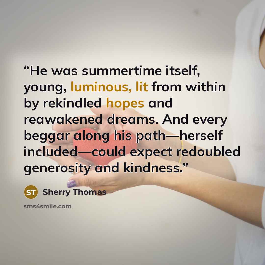 “He was summertime itself, young, luminous, lit from within by rekindled hopes and reawakened dreams. And every beggar along his path—herself included—could expect redoubled generosity and kindness.” quote by Sherry Thomas