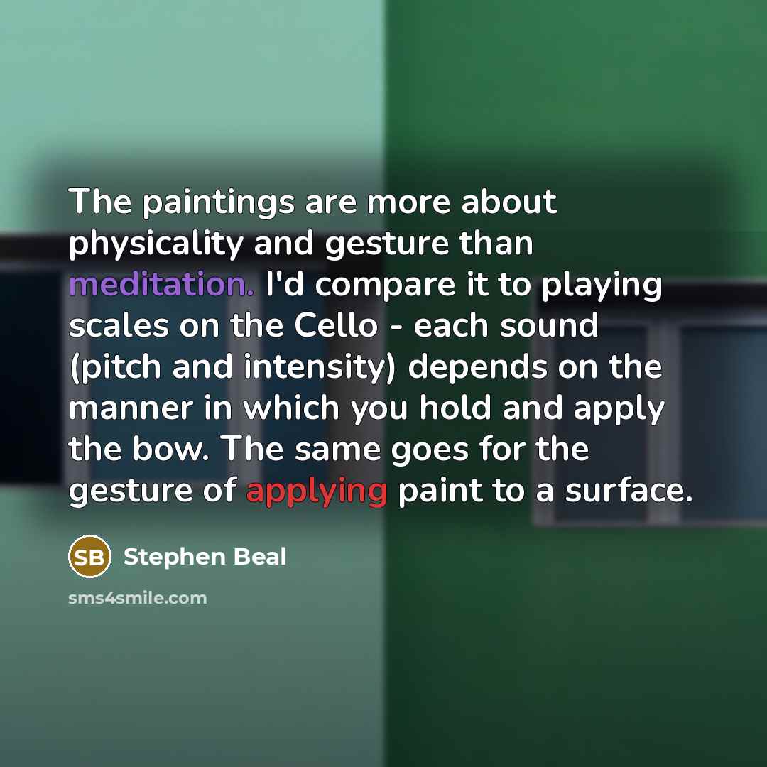 “The paintings are more about physicality and gesture than meditation. I'd compare it to playing scales on the Cello - each sound (pitch and intensity) depends on the manner in which you hold and apply the bow. The same goes for the gesture of applying paint to a surface.” quote by Stephen Beal