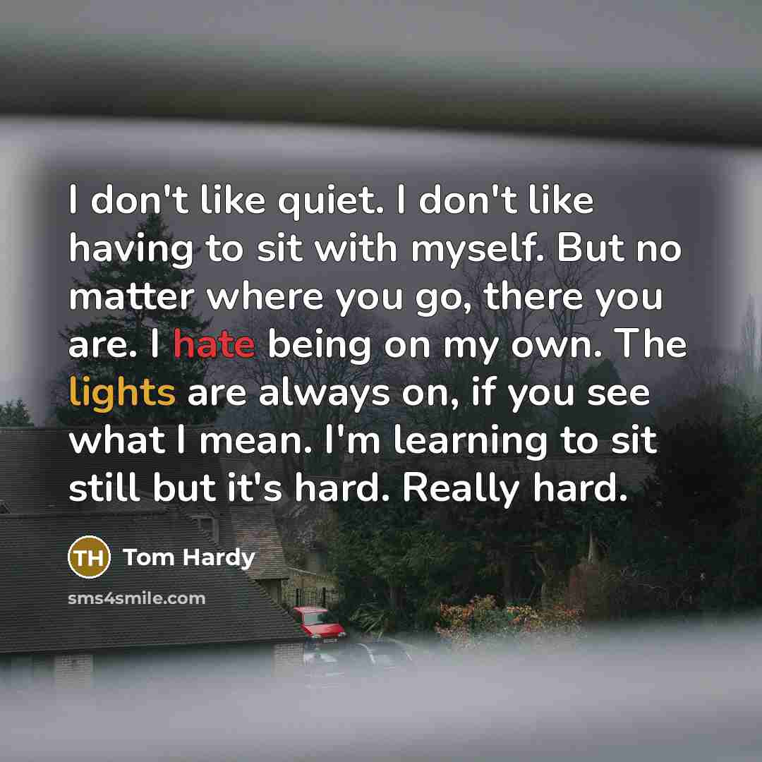 “I don't like quiet. I don't like having to sit with myself. But no matter where you go, there you are. I hate being on my own. The lights are always on, if you see what I mean. I'm learning to sit still but it's hard. Really hard.” quote by Tom Hardy