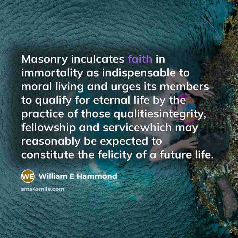 “Masonry inculcates faith in immortality as indispensable to moral living and urges its members to qualify for eternal life by the practice of those qualitiesintegrity, fellowship and servicewhich may reasonably be expected to constitute the felicity of a future life.” quote by William E Hammond