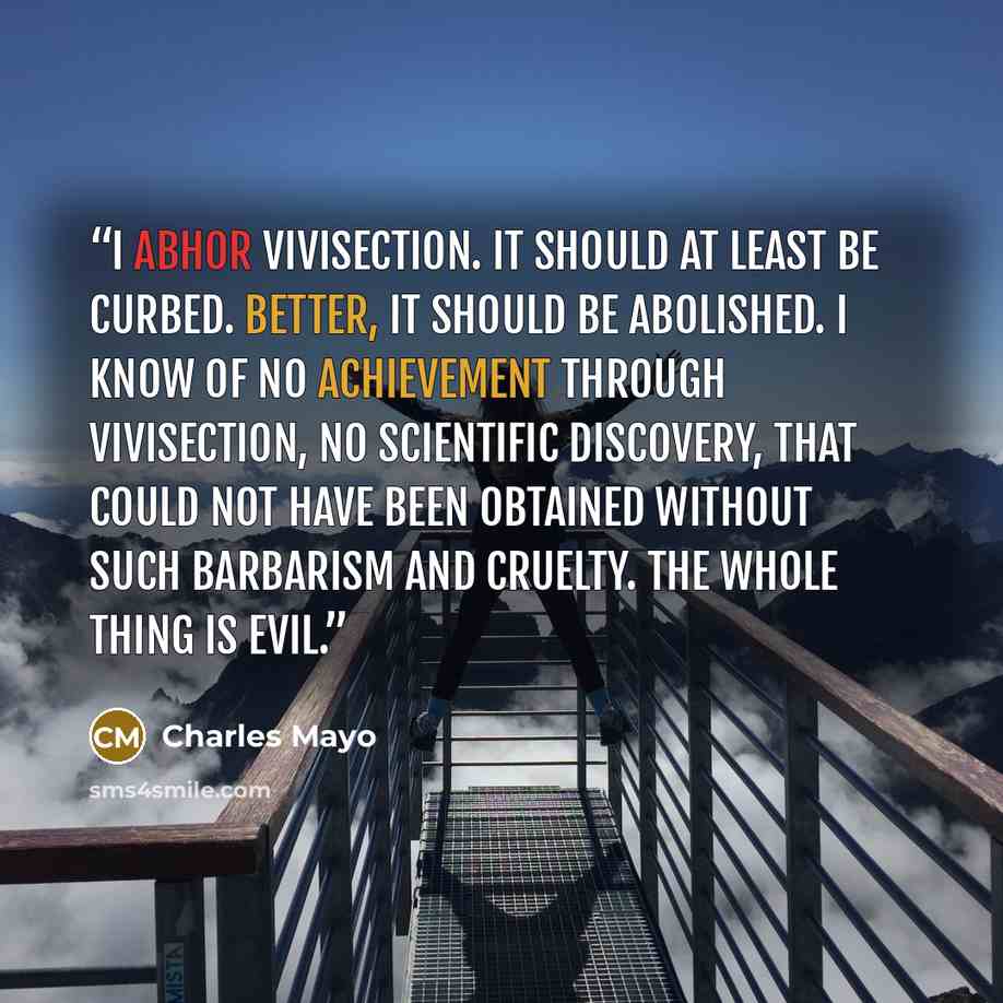 “I abhor vivisection. It should at least be curbed. Better, it should be abolished. I know of no achievement through vivisection, no scientific discovery, that could not have been obtained without such barbarism and cruelty. The whole thing is evil.” quote by Charles Mayo