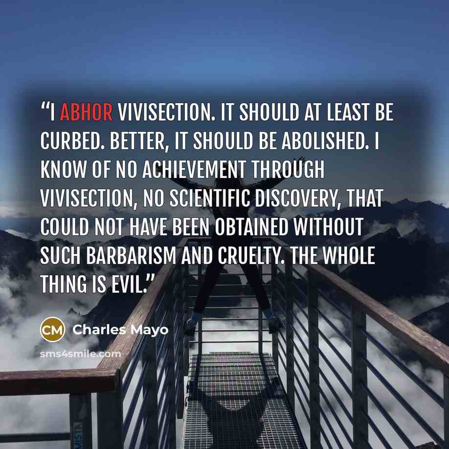 “I abhor vivisection. It should at least be curbed. Better, it should be abolished. I know of no achievement through vivisection, no scientific discovery, that could not have been obtained without such barbarism and cruelty. The whole thing is evil.” quote by Charles Mayo