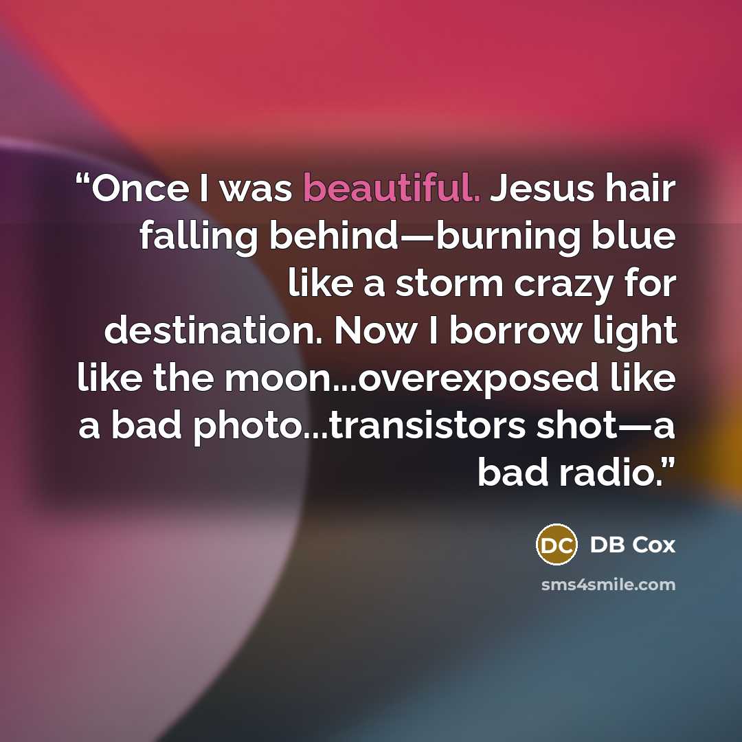“Once I was beautiful. Jesus hair falling behind—burning blue like a storm crazy for destination. Now I borrow light like the moon...overexposed like a bad photo...transistors shot—a bad radio.” quote by DB Cox