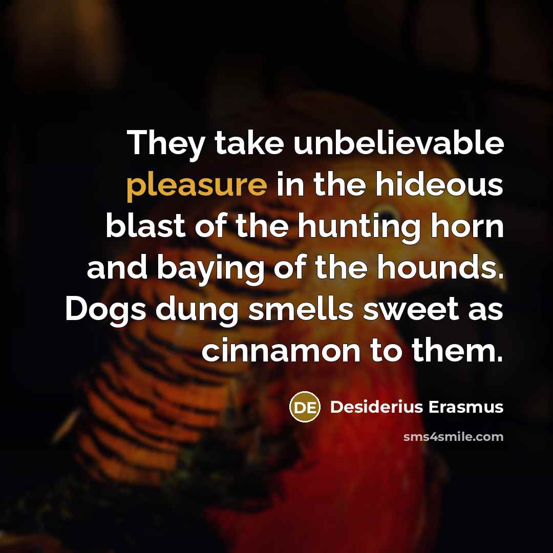“They take unbelievable pleasure in the hideous blast of the hunting horn and baying of the hounds. Dogs dung smells sweet as cinnamon to them.” quote by Desiderius Erasmus