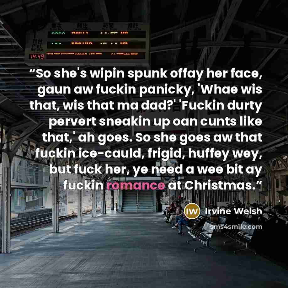 “So she's wipin spunk offay her face, gaun aw fuckin panicky, 'Whae wis that, wis that ma dad?' 'Fuckin durty pervert sneakin up oan cunts like that,' ah goes. So she goes aw that fuckin ice-cauld, frigid, huffey wey, but fuck her, ye need a wee bit ay fuckin romance at Christmas.” quote by Irvine Welsh