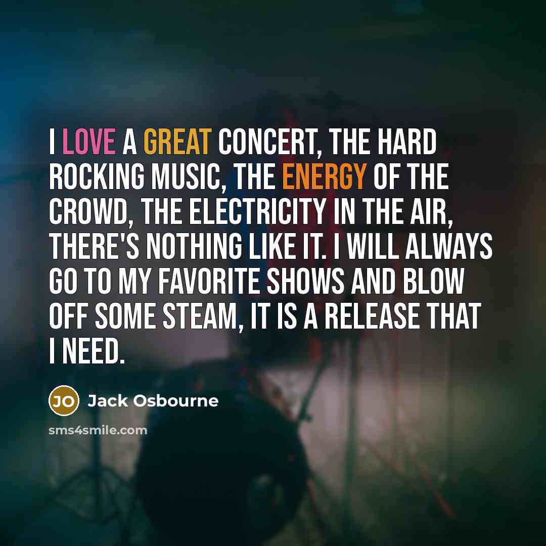 “I love a great concert, the hard rocking music, the energy of the crowd, the electricity in the air, there's nothing like it. I will always go to my favorite shows and blow off some steam, it is a release that I need.” quote by Jack Osbourne
