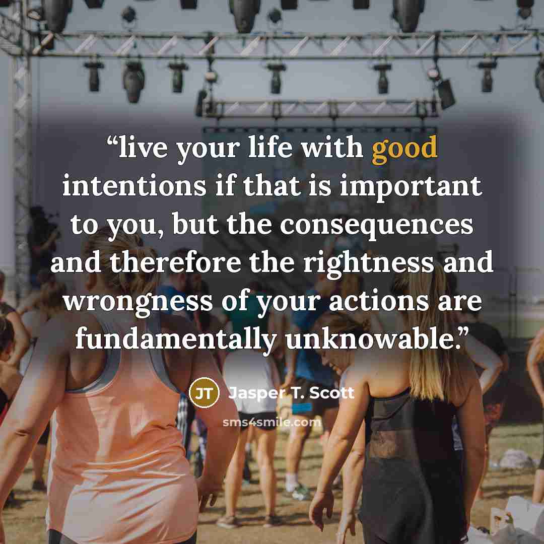 “live your life with good intentions if that is important to you, but the consequences and therefore the rightness and wrongness of your actions are fundamentally unknowable.” quote by Jasper T. Scott