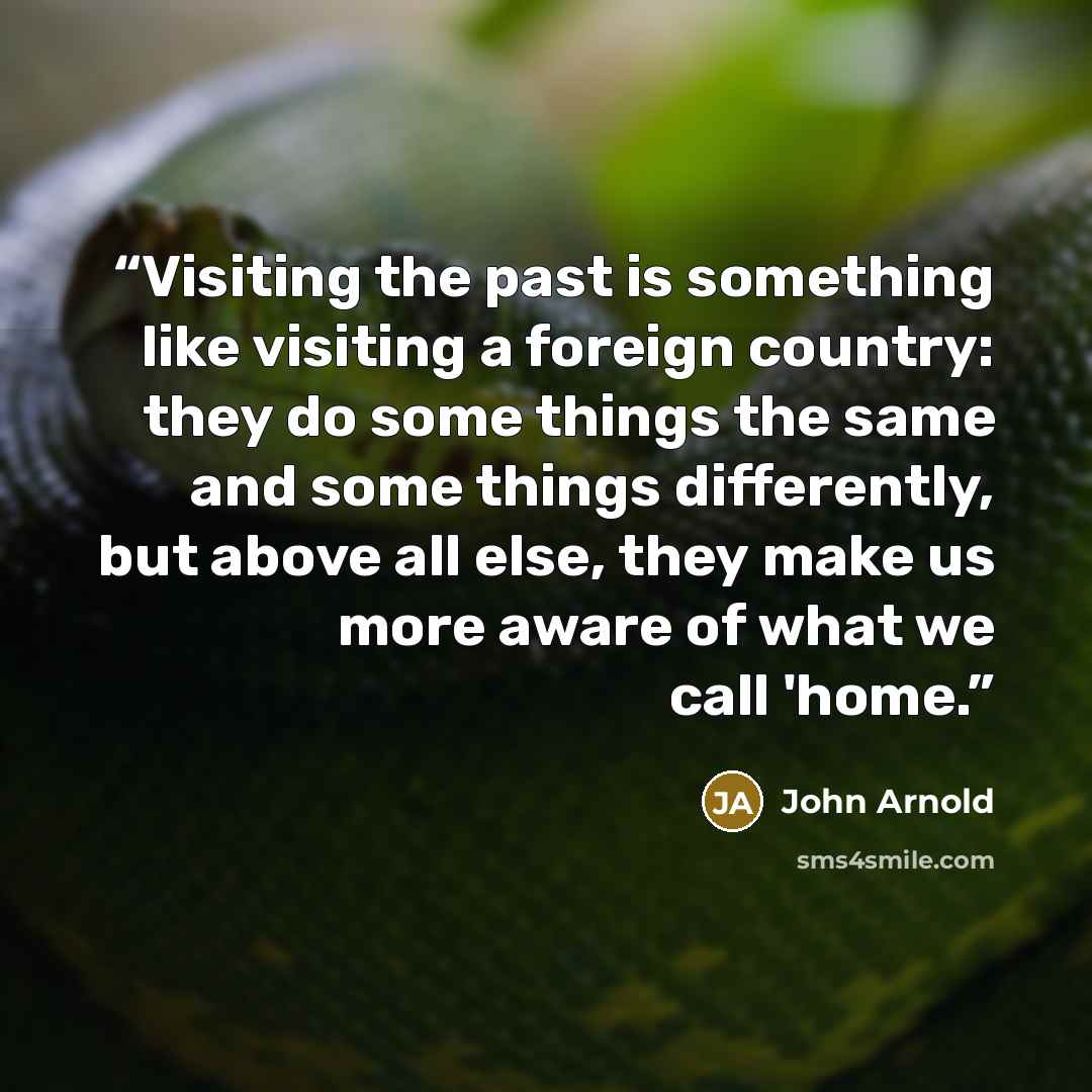 “Visiting the past is something like visiting a foreign country: they do some things the same and some things differently, but above all else, they make us more aware of what we call 'home.” quote by John Arnold
