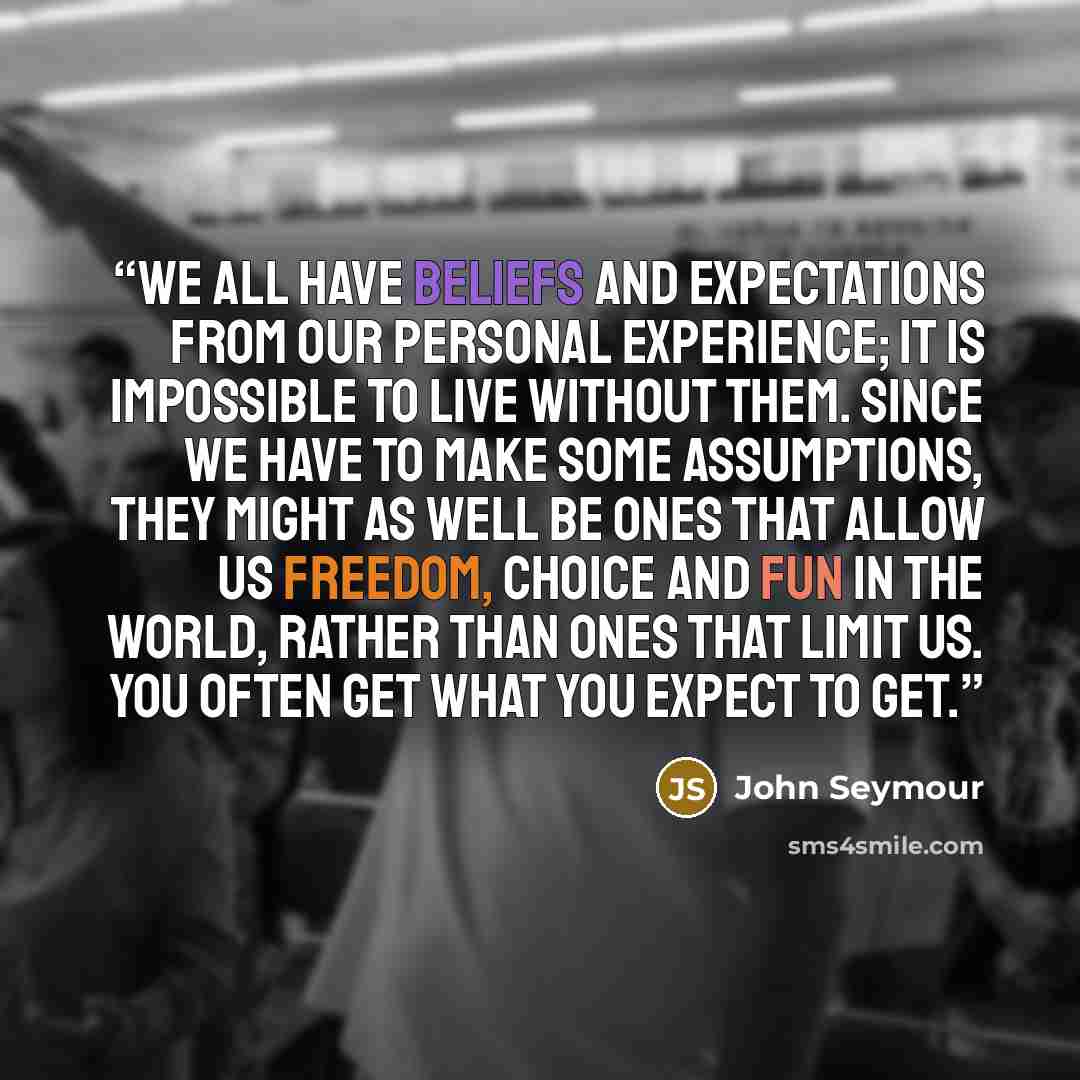 “We all have beliefs and expectations from our personal experience; it is impossible to live without them. Since we have to make some assumptions, they might as well be ones that allow us freedom, choice and fun in the world, rather than ones that limit us. You often get what you expect to get.” quote by John Seymour