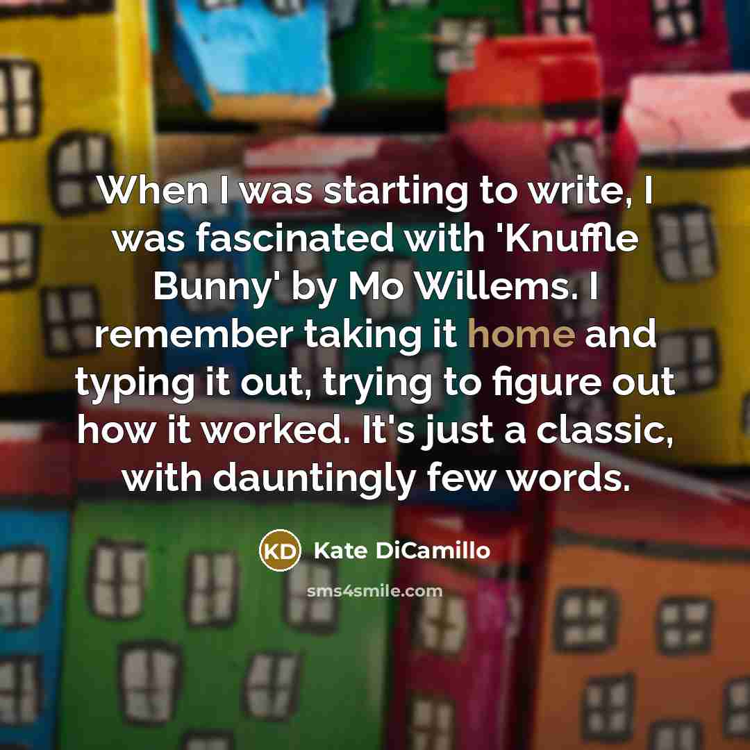 “When I was starting to write, I was fascinated with 'Knuffle Bunny' by Mo Willems. I remember taking it home and typing it out, trying to figure out how it worked. It's just a classic, with dauntingly few words.” quote by Kate DiCamillo