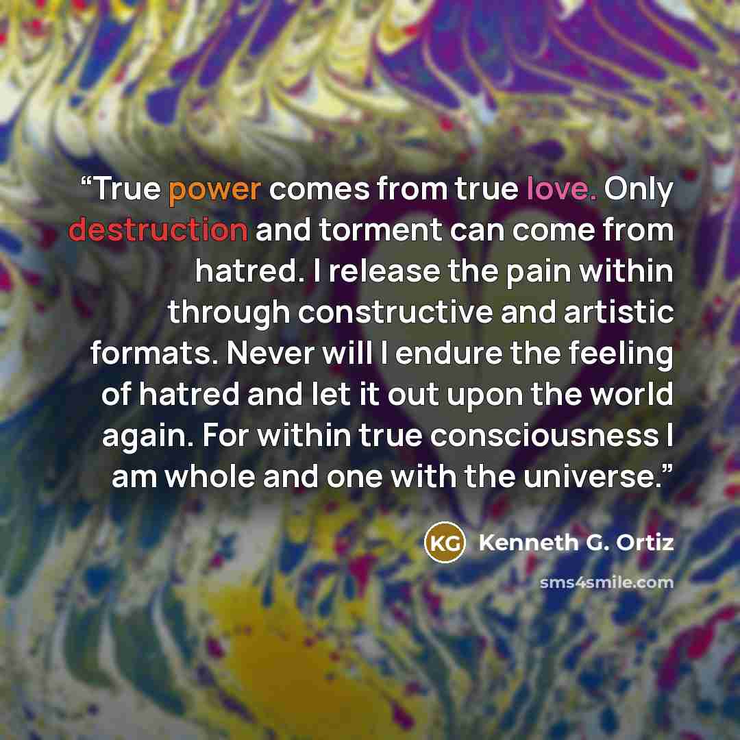 “True power comes from true love. Only destruction and torment can come from hatred. I release the pain within through constructive and artistic formats. Never will I endure the feeling of hatred and let it out upon the world again. For within true consciousness I am whole and one with the universe.” quote by Kenneth G. Ortiz