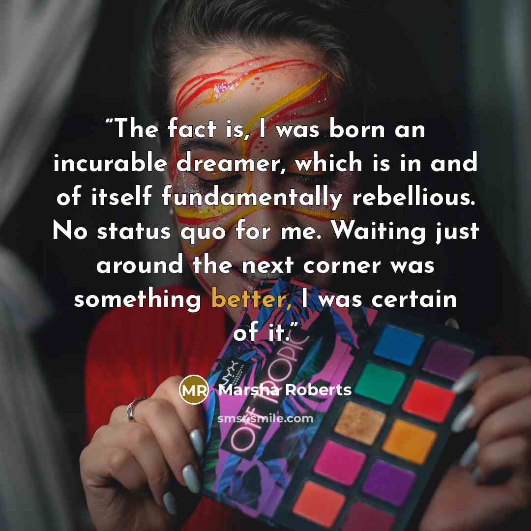 “The fact is, I was born an incurable dreamer, which is in and of itself fundamentally rebellious. No status quo for me. Waiting just around the next corner was something better, I was certain of it.” quote by Marsha Roberts