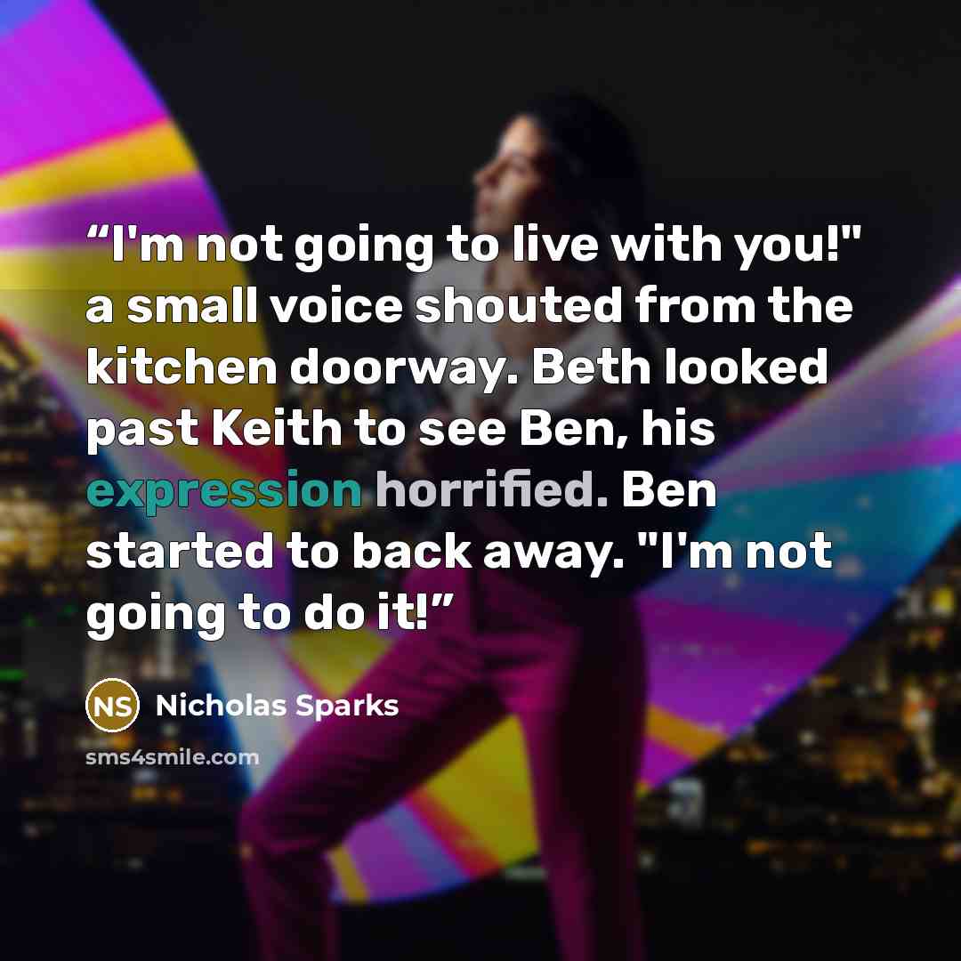 “I'm not going to live with you!" a small voice shouted from the kitchen doorway. Beth looked past Keith to see Ben, his expression horrified. Ben started to back away. "I'm not going to do it!” quote by Nicholas Sparks