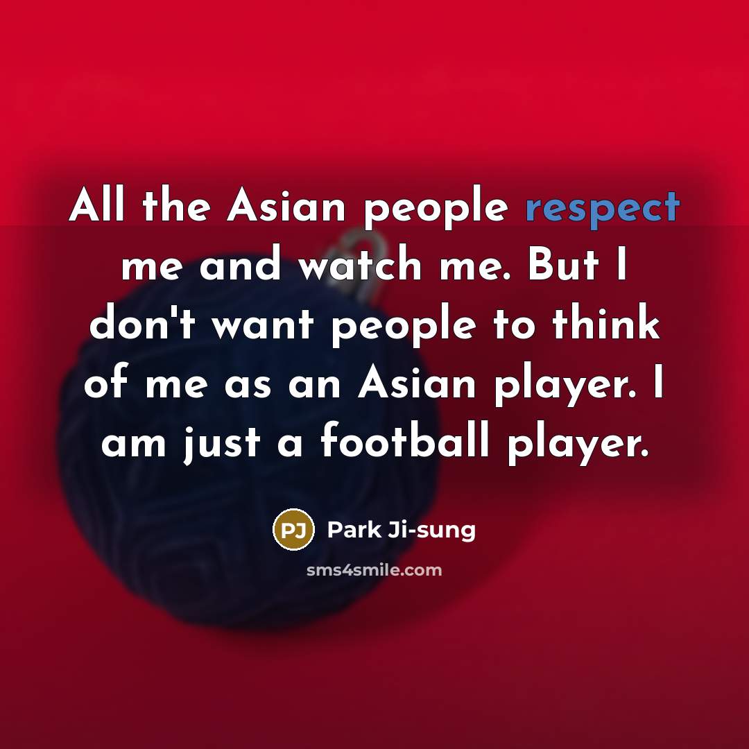“All the Asian people respect me and watch me. But I don't want people to think of me as an Asian player. I am just a football player.” quote by Park Ji-sung