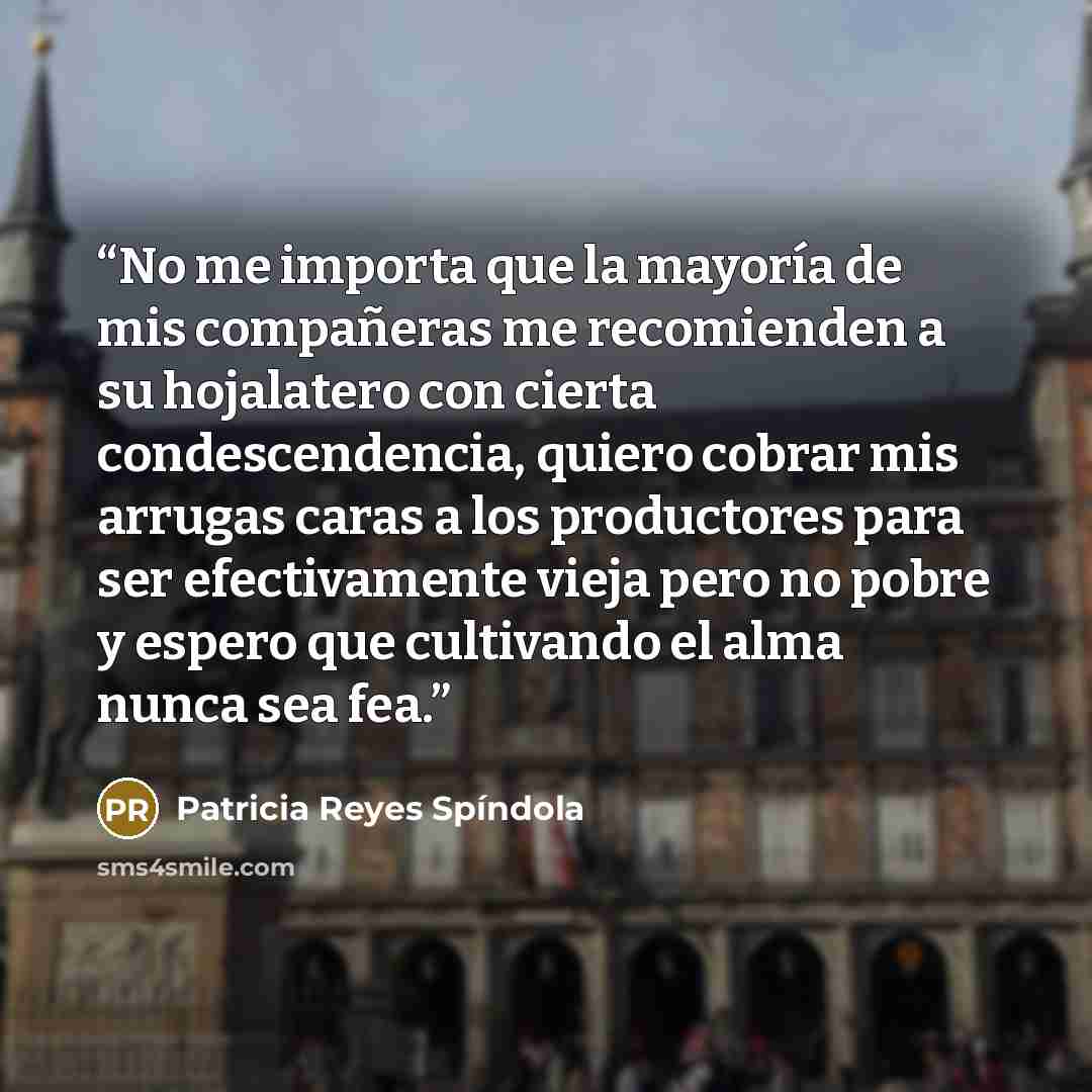 “No me importa que la mayoría de mis compañeras me recomienden a su hojalatero con cierta condescendencia, quiero cobrar mis arrugas caras a los productores para ser efectivamente vieja pero no pobre y espero que cultivando el alma nunca sea fea.” quote by Patricia Reyes Spíndola