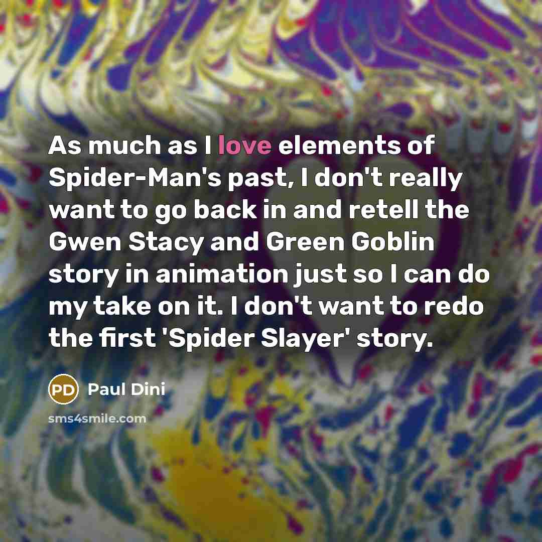 “As much as I love elements of Spider-Man's past, I don't really want to go back in and retell the Gwen Stacy and Green Goblin story in animation just so I can do my take on it. I don't want to redo the first 'Spider Slayer' story.” quote by Paul Dini