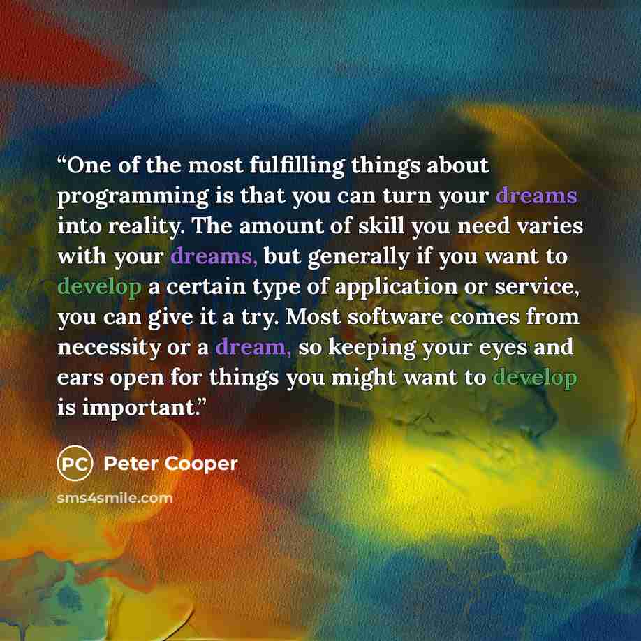 “One of the most fulfilling things about programming is that you can turn your dreams into reality. The amount of skill you need varies with your dreams, but generally if you want to develop a certain type of application or service, you can give it a try. Most software comes from necessity or a…” quote by Peter Cooper