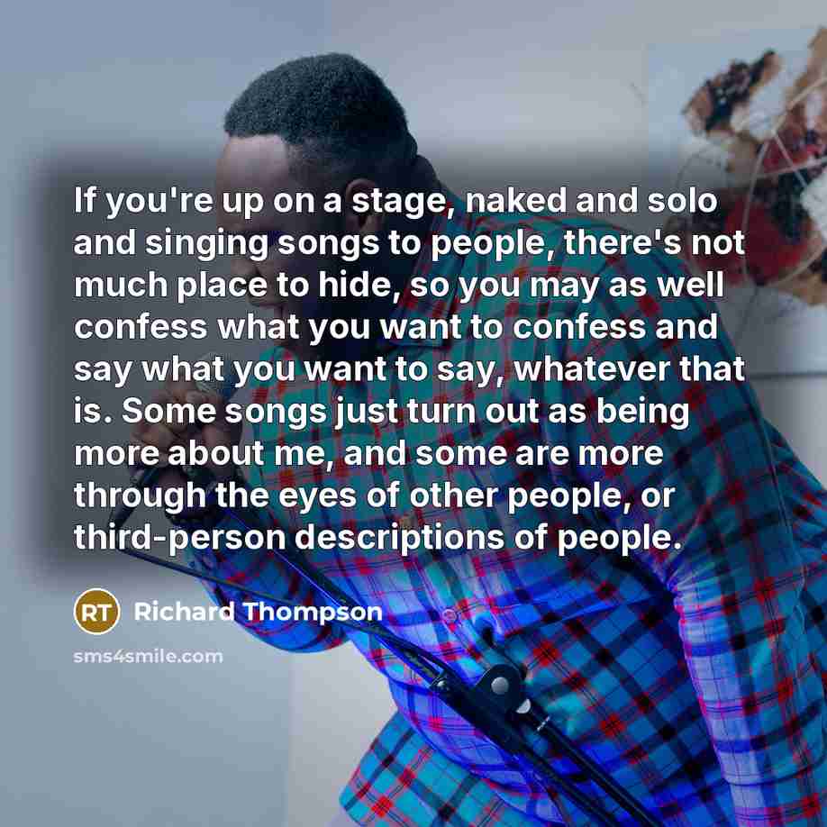 “If you're up on a stage, naked and solo and singing songs to people, there's not much place to hide, so you may as well confess what you want to confess and say what you want to say, whatever that is. Some songs just turn out as being more about me, and some are more through the eyes of other…” quote by Richard Thompson