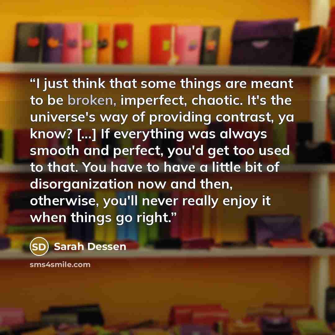 “I just think that some things are meant to be broken, imperfect, chaotic. It's the universe's way of providing contrast, ya know? [...] If everything was always smooth and perfect, you'd get too used to that. You have to have a little bit of disorganization now and then, otherwise, you'll never…” quote by Sarah Dessen