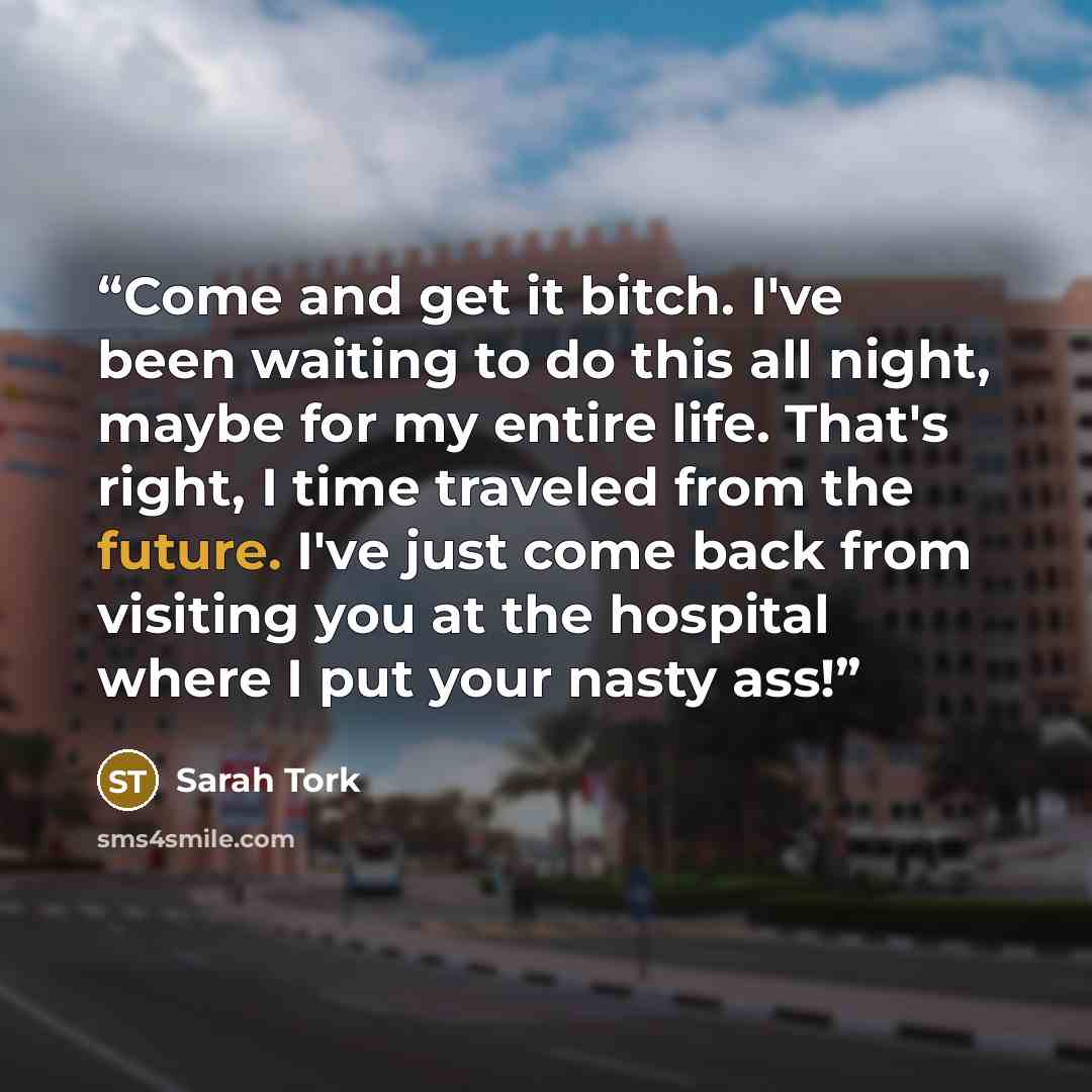 “Come and get it bitch. I've been waiting to do this all night, maybe for my entire life. That's right, I time traveled from the future. I've just come back from visiting you at the hospital where I put your nasty ass!” quote by Sarah Tork
