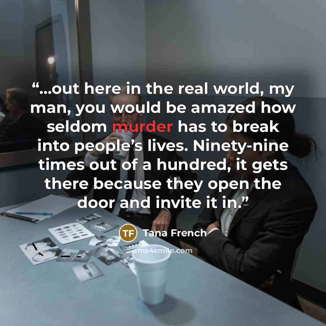 “…out here in the real world, my man, you would be amazed how seldom murder has to break into people’s lives. Ninety-nine times out of a hundred, it gets there because they open the door and invite it in.” quote by Tana French