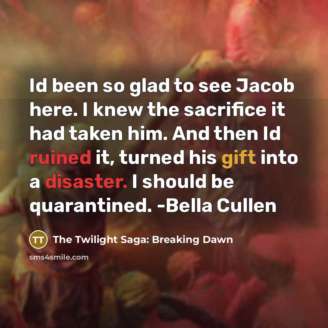 “Id been so glad to see Jacob here. I knew the sacrifice it had taken him. And then Id ruined it, turned his gift into a disaster. I should be quarantined. -Bella Cullen” quote by The Twilight Saga: Breaking Dawn