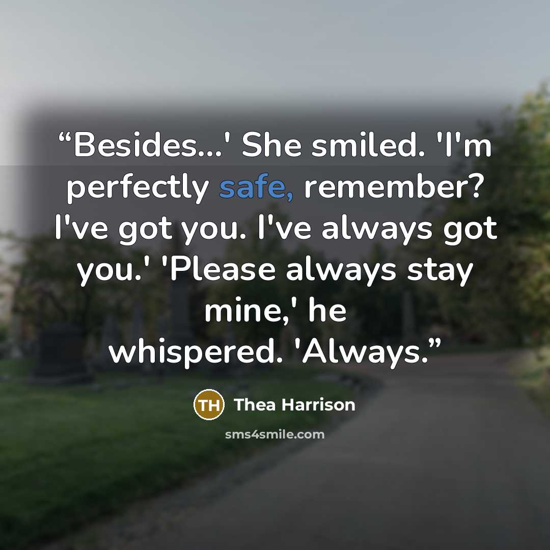 “Besides...' She smiled. 'I'm perfectly safe, remember? I've got you. I've always got you.' 'Please always stay mine,' he whispered. 'Always.” quote by Thea Harrison