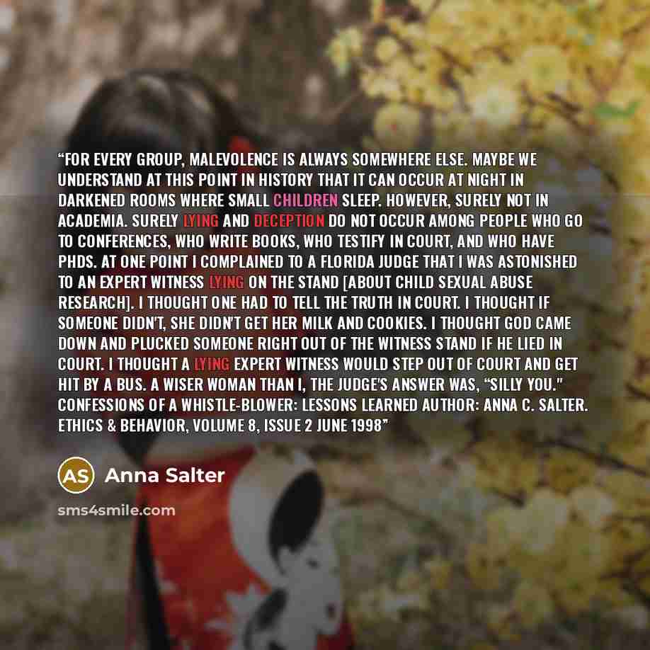 “For every group, malevolence is always somewhere else. Maybe we understand at this point in history that it can occur at night in darkened rooms where small children sleep. However, surely not in academia. Surely lying and deception do not occur among people who go to conferences, who write books…” quote by Anna Salter