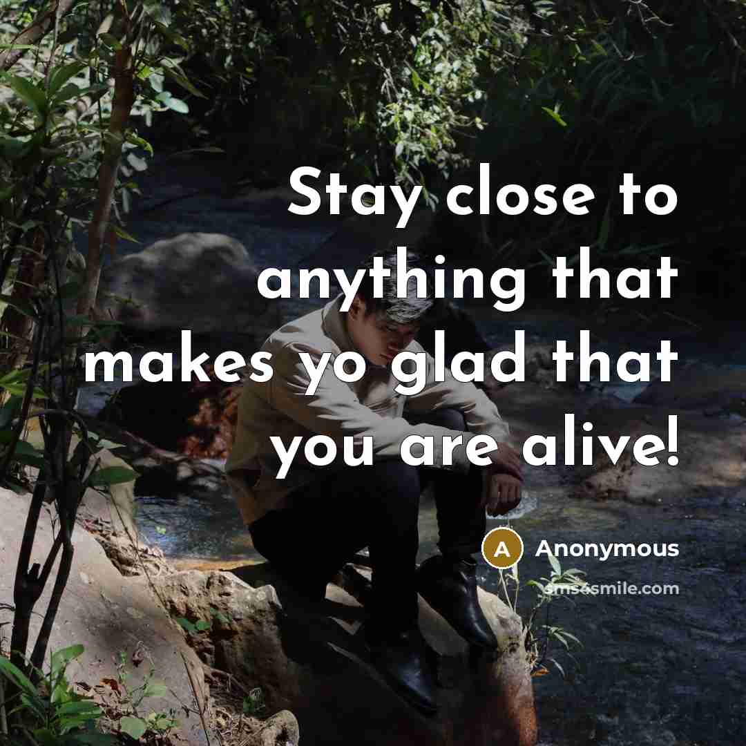 “Stay close to anything that makes yo glad that you are alive!” quote by Anonymous