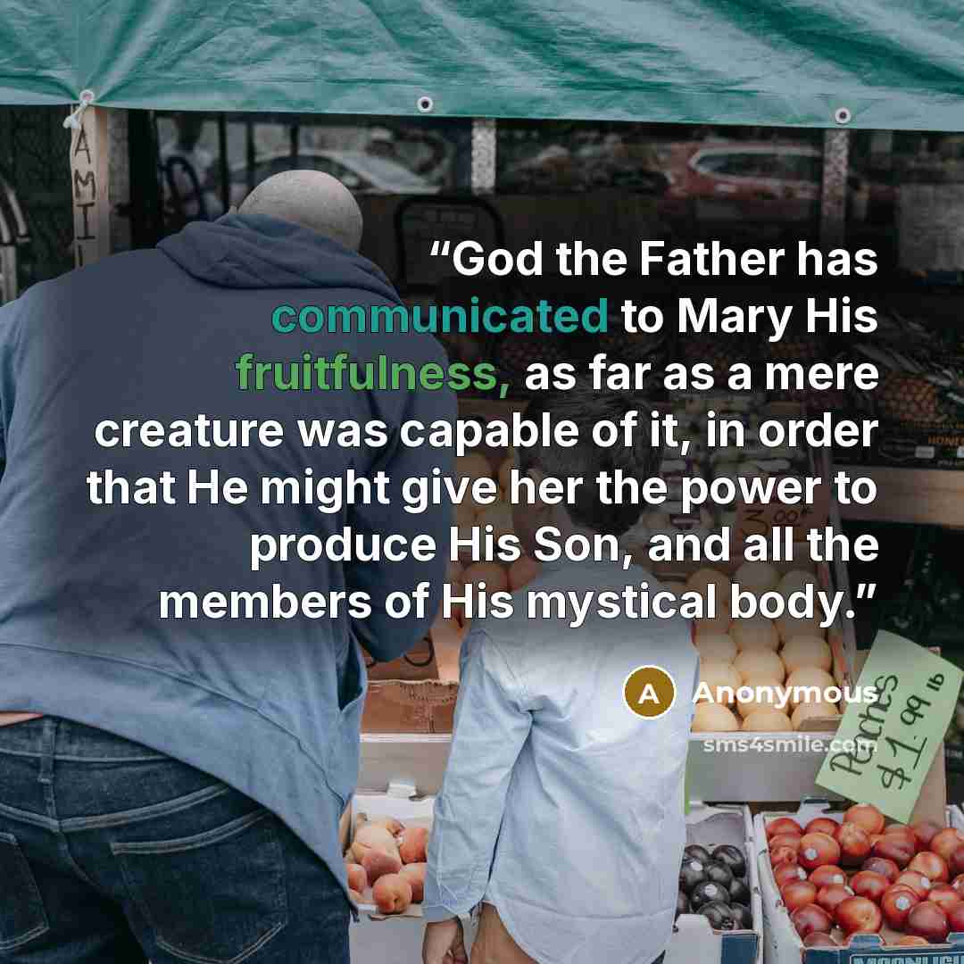 “God the Father has communicated to Mary His fruitfulness, as far as a mere creature was capable of it, in order that He might give her the power to produce His Son, and all the members of His mystical body.” quote by Anonymous