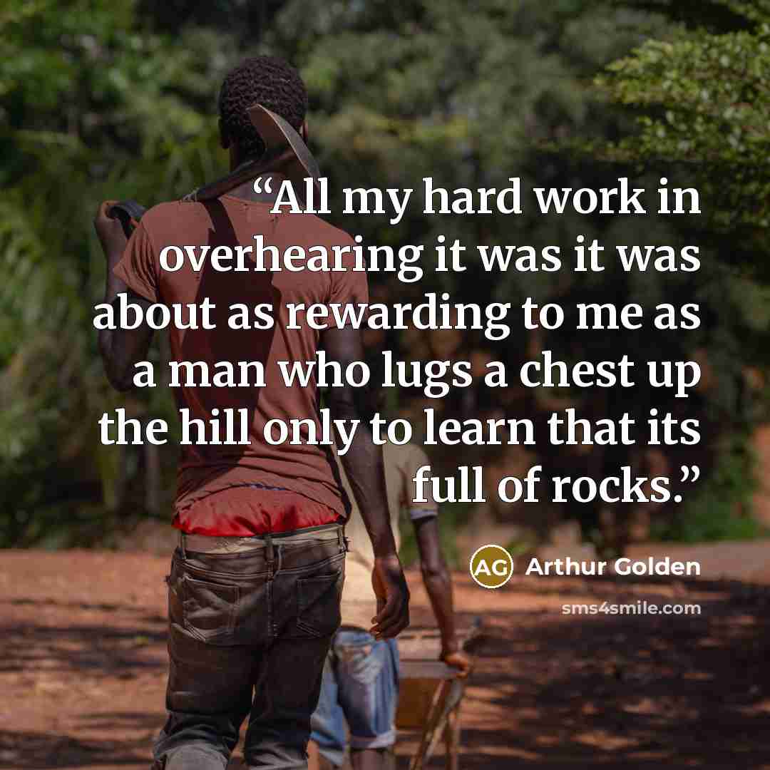 “All my hard work in overhearing it was it was about as rewarding to me as a man who lugs a chest up the hill only to learn that its full of rocks.” quote by Arthur Golden