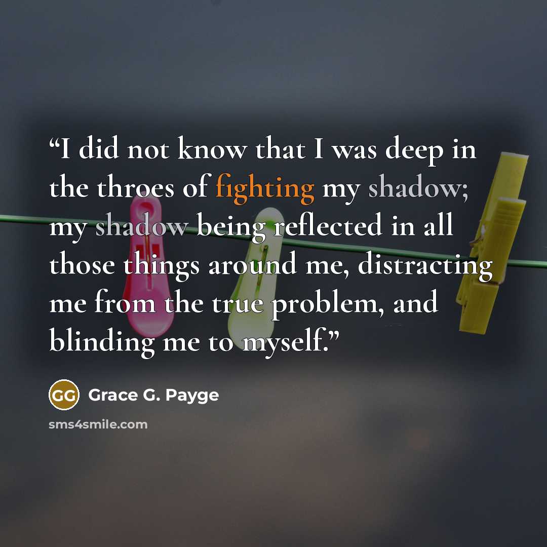 “I did not know that I was deep in the throes of fighting my shadow; my shadow being reflected in all those things around me, distracting me from the true problem, and blinding me to myself.” quote by Grace G. Payge