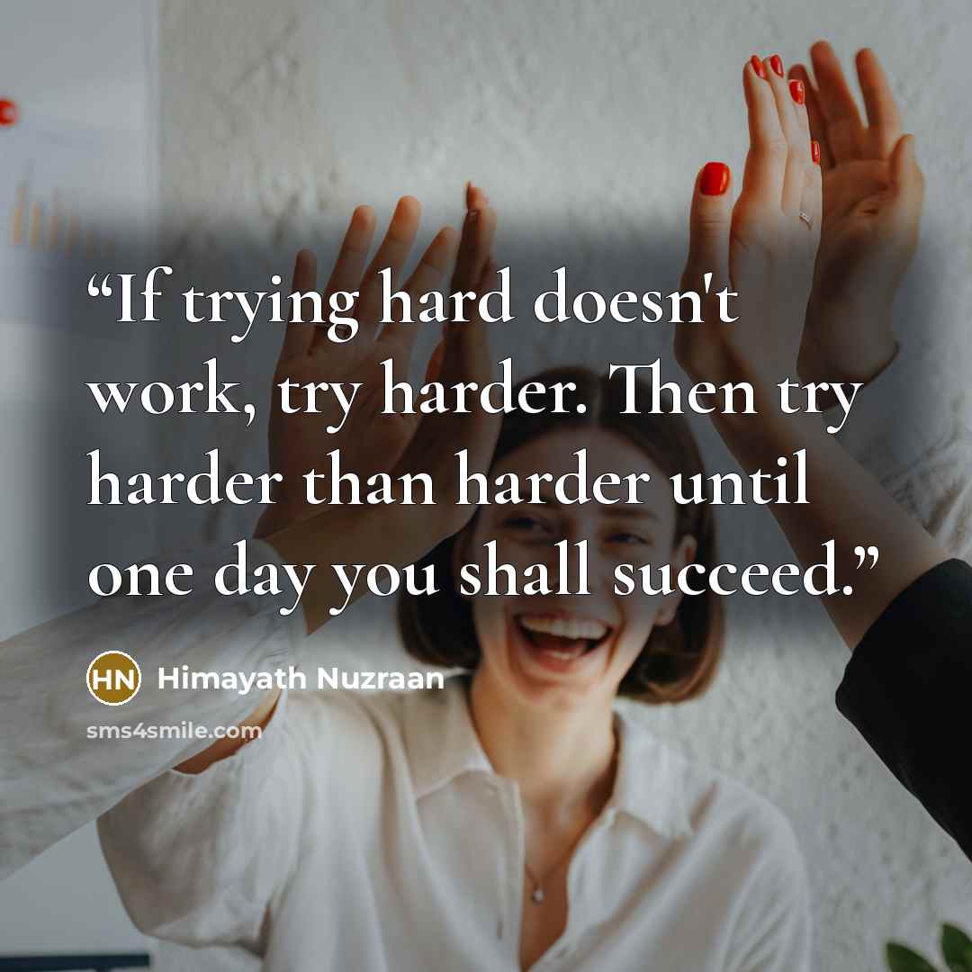 “If trying hard doesn't work, try harder. Then try harder than harder until one day you shall succeed.” quote by Himayath Nuzraan